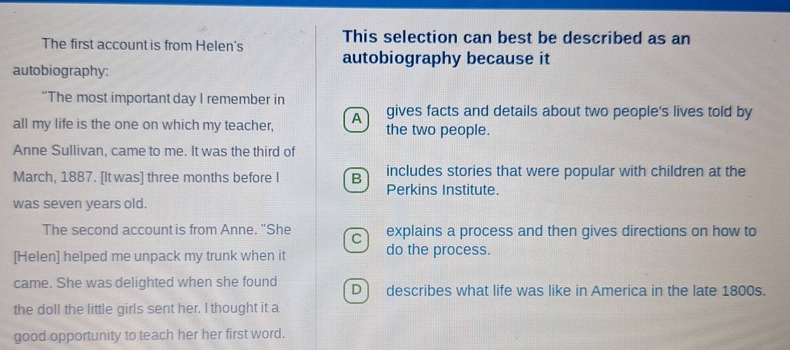 The first account is from Helen's
This selection can best be described as an
autobiography because it
autobiography:
"The most important day I remember in
A gives facts and details about two people's lives told by
all my life is the one on which my teacher, the two people.
Anne Sullivan, came to me. It was the third of
March, 1887. [It was] three months before I
includes stories that were popular with children at the
Perkins Institute.
was seven years old.
The second account is from Anne. "She explains a process and then gives directions on how to
[Helen] helped me unpack my trunk when it
do the process.
came. She was delighted when she found
describes what life was like in America in the late 1800s.
the doll the little girls sent her. I thought it a
good opportunity to teach her her first word.