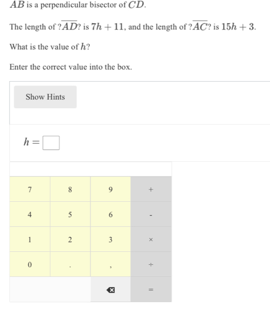 AB is a perpendicular bisector of CD. 
The length of ? overline AD ? is 7h+11 , and the length of ? overline AC ? is 15h+3. 
What is the value of h? 
Enter the correct value into the box. 
Show Hints
h=□