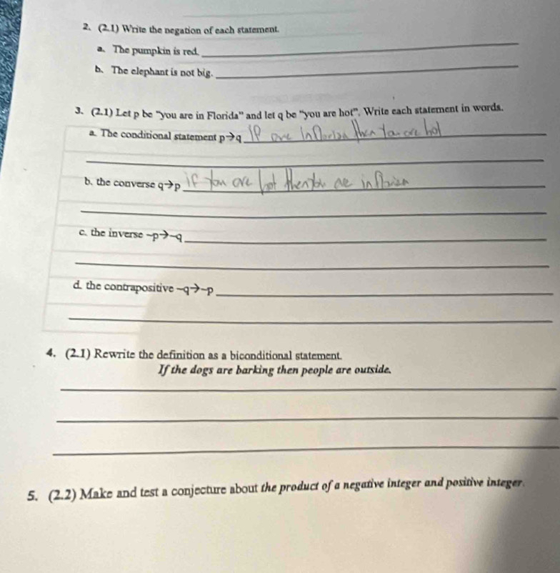 (2.1) Write the negation of each statement. 
a. The pumpkin is red. 
_ 
b.The elephant is not big. 
_ 
3、 (2,1) Let p be “you are in Florida” and let q be “you are hot”. Write each statement in words. 
a. The conditional statement pto q _ 
_ 
b. the converse q→p _ 
_ 
c. the inverse ~ p→~q _ 
_ 
d. the contrapositive ~q→~p _ 
_ 
4. (2.1) Rewrite the definition as a biconditional statement. 
If the dogs are barking then people are outside. 
_ 
_ 
_ 
5. (2.2) Make and test a conjecture about the product of a negative integer and positive integer.