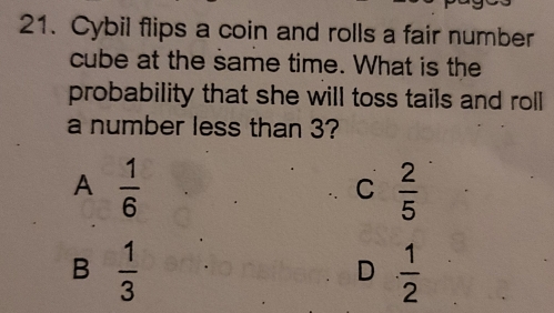 Cybil flips a coin and rolls a fair number
cube at the same time. What is the
probability that she will toss tails and roll
a number less than 3?
A  1/6 
C  2/5 
B  1/3 
D  1/2 