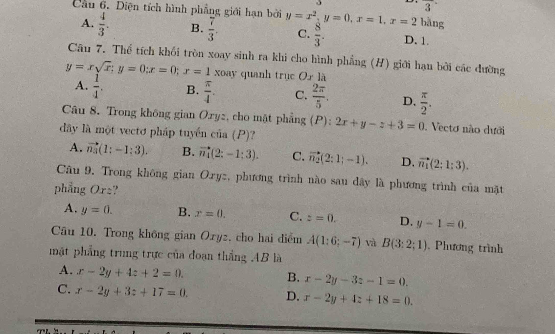 3^(·)
Câu 6. Diện tích hình phẳng giới hạn bởi y=x^2,y=0,x=1,x=2 bằng
B.  7/3 .
C.  8/3 .
A.  4/3 . D. 1.
Câu 7. Thể tích khối tròn xoay sinh ra khi cho hình phẳng (H) giới hạn bởi các dường
y=xsqrt(x);y=0;x=0;x=1 xoay quanh trục Or là
A.  1/4 .
B.  π /4 .
C.  2π /5 .  π /2 .
D.
Câu 8. Trong không gian Ory2, cho mặt phẳng (P): 2x+y-z+3=0. Vecto nào dưới
dây là một vectơ pháp tuyến của (P)?
A. vector n_3(1:-1:3). B. vector n_1:-1:3-1;3). C. vector n_2(2:1;-1). D. vector n_1(2;1:3).
Câu 9. Trong không gian Oryz, phương trình nào sau dây là phương trình của mặt
phẳng Orz?
A. y=0. B. x=0. C. z=0.
D. y-1=0.
Câu 10. Trong không gian Ory2, cho hai diểm A(1:6;-7) và B(3:2;1). Phương trình
mặt phẳng trung trực của đoạn thắng AB là
A. x-2y+4z+2=0.
B. x-2y-3z-1=0.
C. x-2y+3z+17=0.
D. x-2y+4z+18=0.