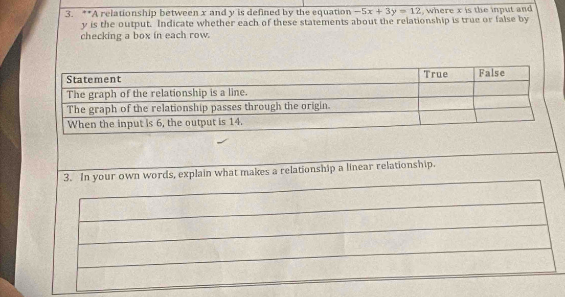 A relationship between x and y is defined by the equation -5x+3y=12 , where x is the input and
y is the output. Indicate whether each of these statements about the relationship is true or false by 
checking a box in each row. 
words, explain what makes a relationship a linear relationship.