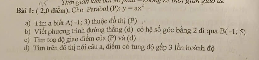 hơi gián làm bài 9ố phủi không kế thời gián giáo để 
Bài 1: ( 2,0 điểm). Cho Parabol (P): y=ax^2
a) Tìm a biết A(-1;3) thuộc đồ thị (P) 
b) Viết phương trình đường thắng (d) có hệ số góc bằng 2 đi qua B(-1;5)
c) Tìm toạ độ giao điểm của (P) và (d) 
d) Tìm trên đồ thị nói câu a, điểm có tung độ gấp 3 lần hoành độ