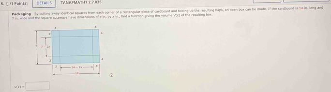 DETAILS TANAPMATH7 2.7.035.
Packaging By cutting away identical squares from each corner of a rectangular piece of cardboard and folding up the resulting flaps, an open box can be made. If the cardboard is 14 in. long and
? in, wide and the square cutaways have dimensions of x in. by xi , find a function giving the volume V(x) of the resulting box.
v(x)=□