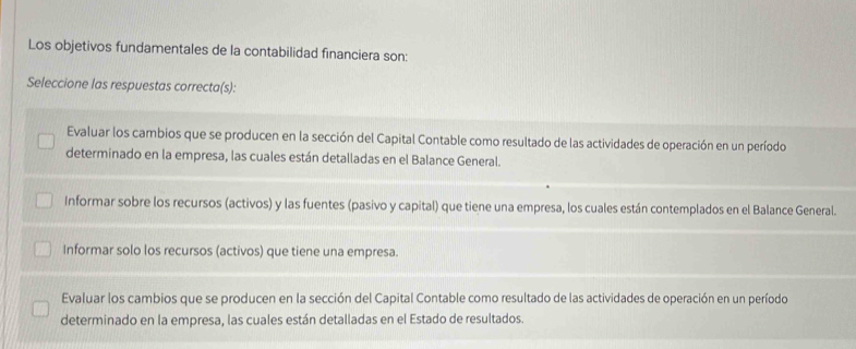 Los objetivos fundamentales de la contabilidad financiera son:
Seleccione las respuestas correcta(s):
Evaluar los cambios que se producen en la sección del Capital Contable como resultado de las actividades de operación en un período
determinado en la empresa, las cuales están detalladas en el Balance General.
Informar sobre los recursos (activos) y las fuentes (pasivo y capital) que tiene una empresa, los cuales están contemplados en el Balance General.
Informar solo los recursos (activos) que tiene una empresa.
Evaluar los cambios que se producen en la sección del Capital Contable como resultado de las actividades de operación en un período
determinado en la empresa, las cuales están detalladas en el Estado de resultados.