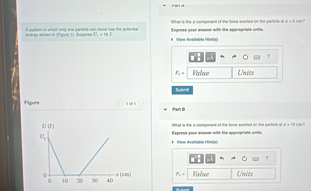 Par A
What is the x-component of the force exerted on the particle at x=5cm ?
A system in which only one particle can move has the potential Express your answer with the appropriate units.
energy shown in (Figure_1). Suppose U_1=18J.
View Available Hint(s)
mu A
?
F_x= Value Units
Submit
Figure 1 of 1
Part B
What is the x-component of the force exerted on the particle at x=15cm ?
Express your answer with the appropriate units.
View Available Hint(s)
mu A
?
F_x= Value Units
Submit