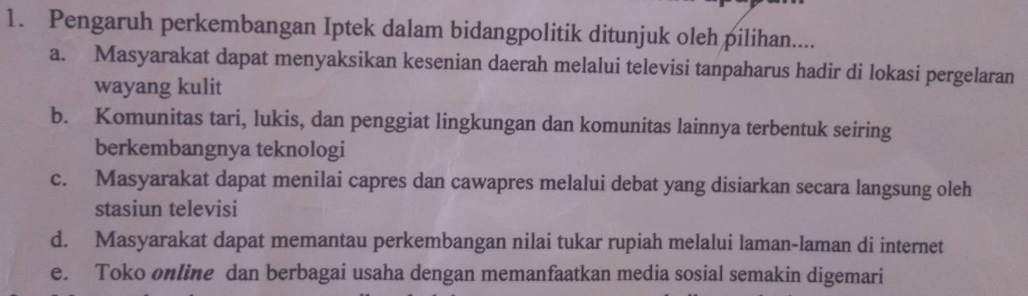 Pengaruh perkembangan Iptek dalam bidangpolitik ditunjuk oleh pilihan....
a. Masyarakat dapat menyaksikan kesenian daerah melalui televisi tanpaharus hadir di lokasi pergelaran
wayang kulit
b. Komunitas tari, lukis, dan penggiat lingkungan dan komunitas lainnya terbentuk seiring
berkembangnya teknologi
c. Masyarakat dapat menilai capres dan cawapres melalui debat yang disiarkan secara langsung oleh
stasiun televisi
d. Masyarakat dapat memantau perkembangan nilai tukar rupiah melalui laman-laman di internet
e. Toko online dan berbagai usaha dengan memanfaatkan media sosial semakin digemari