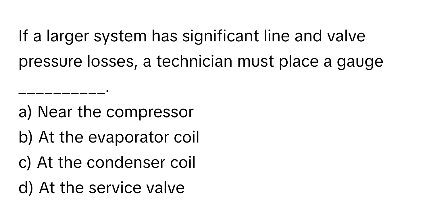 If a larger system has significant line and valve pressure losses, a technician must place a gauge __________.

a) Near the compressor
b) At the evaporator coil
c) At the condenser coil
d) At the service valve