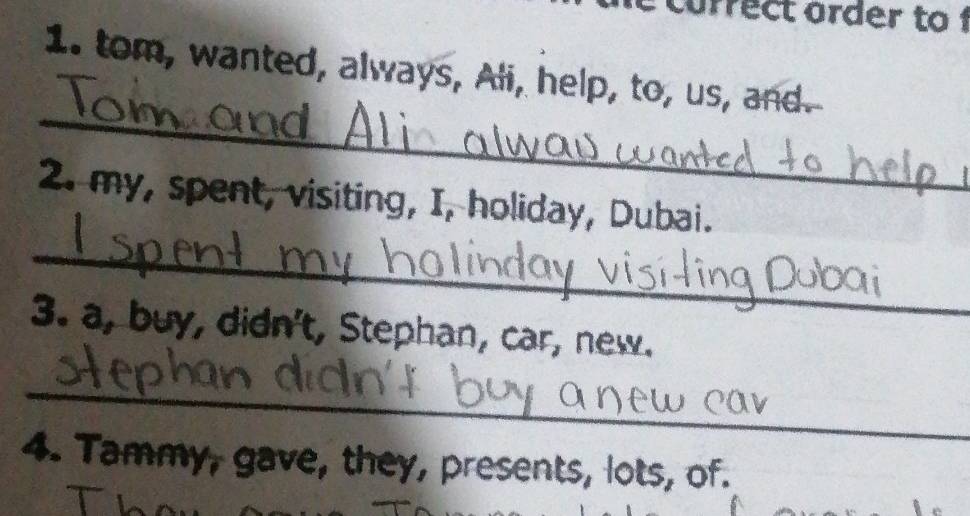 currect order to 1 
1. tom, wanted, always, Ali, help, to, us, and. 
_ 
2. my, spent, visiting, I, holiday, Dubai. 
_ 
3. a, buy, didn't, Stephan, car, new. 
_ 
4. Tammy, gave, they, presents, lots, of.