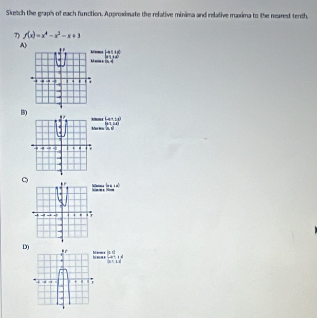 Sketch the graph of each function. Approximate the relative minima and relative maxima to the nearest tenth. 
7) f(x)=x^4-x^2-x+3
A) 
inos x beginpmatrix -a&1&3 a a a&1&3&Aendpmatrix
ain a (a,4)
B) 
ninx (-0,7,2)
(aT,2x)
as in a (a,1)
C nima (o 4, 
s i α: Noyn 
D) 
em r es a (2,3)
beginpmatrix -27,11endpmatrix