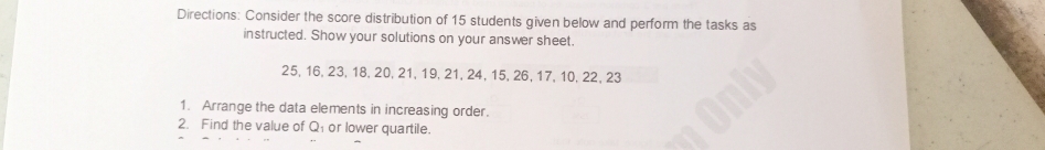 Directions: Consider the score distribution of 15 students given below and perform the tasks as 
instructed. Show your solutions on your answer sheet.
25, 16, 23, 18, 20, 21, 19, 21, 24, 15, 26, 17, 10, 22, 23
1. Arrange the data elements in increasing order. 
2. Find the value of Q or lower quartile.