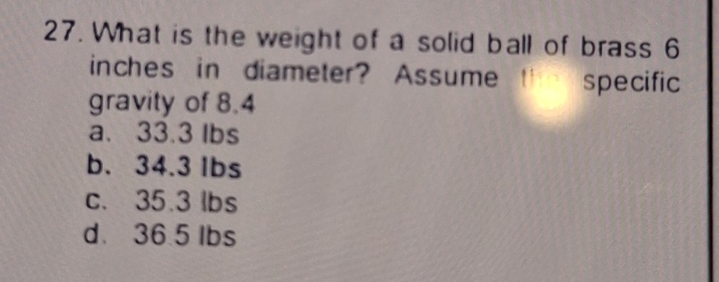 What is the weight of a solid ball of brass 6
inches in diameter? Assume th specific
gravity of 8.4
a. 33.3 lbs
b. 34.3 lbs
c. 35.3 lbs
d 36.5 lbs