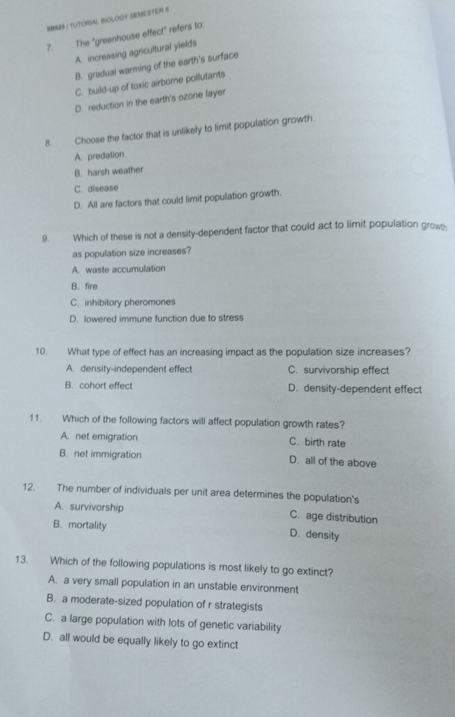 SB82S I TUTOIBAL BIOLOGY SEMESTER II
7. The "greenhouse effect" refers to:
A. increasing agricultural yields
B. gradual warming of the earth's surface
C. build-up of toxic airborne pollutants
D. reduction in the earth's ozone layer
8. Choose the factor that is unlikely to limit population growth.
A. predation
B. harsh weather
C. disease
D. All are factors that could limit population growth.
9. Which of these is not a density-dependent factor that could act to limit population growh
as population size increases?
A. waste accumulation
B. fire
C. inhibitory pheromones
D. lowered immune function due to stress
10. What type of effect has an increasing impact as the population size increases?
A. density-independent effect C. survivorship effect
B. cohort effect D. density-dependent effect
11. Which of the following factors will affect population growth rates?
A. net emigration C. birth rate
B. net immigration D. all of the above
12. The number of individuals per unit area determines the population's
A. survivorship C. age distribution
B. mortality
D. density
13. Which of the following populations is most likely to go extinct?
A. a very small population in an unstable environment
B. a moderate-sized population of r strategists
C. a large population with lots of genetic variability
D. all would be equally likely to go extinct