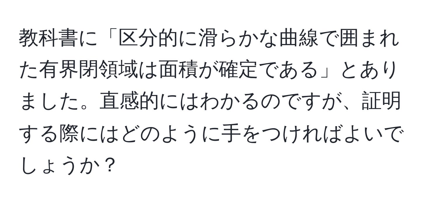 教科書に「区分的に滑らかな曲線で囲まれた有界閉領域は面積が確定である」とありました。直感的にはわかるのですが、証明する際にはどのように手をつければよいでしょうか？