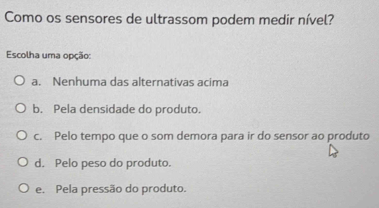 Como os sensores de ultrassom podem medir nível?
Escolha uma opção:
a. Nenhuma das alternativas acima
b. Pela densidade do produto.
c. Pelo tempo que o som demora para ir do sensor ao produto
d. Pelo peso do produto.
e. Pela pressão do produto.