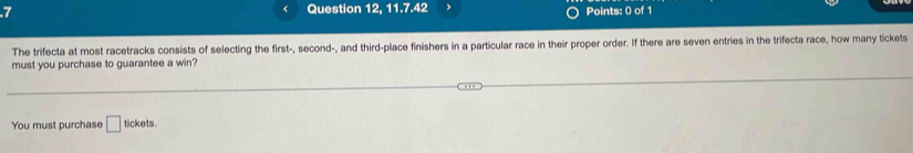 .7 Question 12, 11.7.42 Points: 0 of 1 
The trifecta at most racetracks consists of selecting the first-, second-, and third-place finishers in a particular race in their proper order. If there are seven entries in the trifecta race, how many tickets 
must you purchase to guarantee a win? 
You must purchase □ tickets.