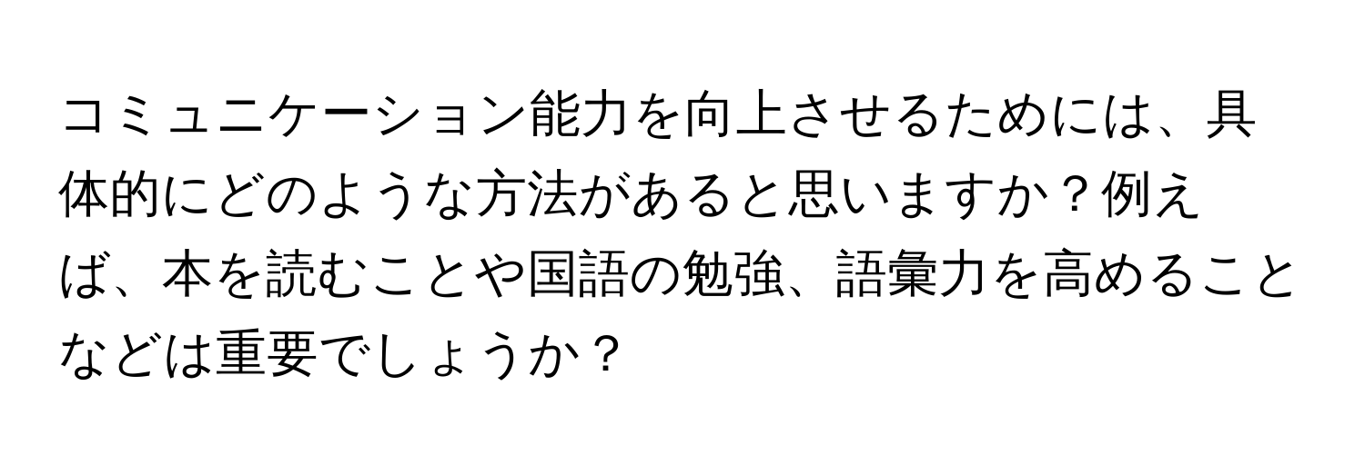 コミュニケーション能力を向上させるためには、具体的にどのような方法があると思いますか？例えば、本を読むことや国語の勉強、語彙力を高めることなどは重要でしょうか？