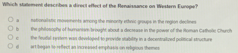 Which statement describes a direct effect of the Renaissance on Western Europe?
a nationalistic movements among the minority ethnic groups in the region declines
b the philosophy of humanism brought about a decrease in the power of the Roman Catholic Church
c the feudal system was developed to provide stability in a decentralized political structure
d art began to reflect an increased emphasis on religious themes