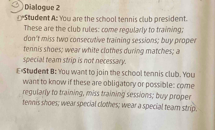 Dialogue 2 
Student A: You are the school tennis club president. 
These are the club rules: come regularly to training; 
don’t miss two consecutive training sessions; buy proper 
tennis shoes; wear white clothes during matches; a 
special team strip is not necessary. 
E Student B: You want to join the school tennis club. You 
want to know if these are obligatory or possible: come 
regularly to training, miss training sessions; buy proper 
tennis shoes; wear special clothes; wear a special team strip.