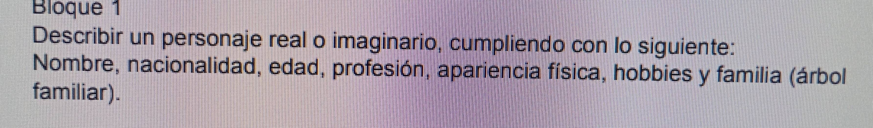 Bloque 1 
Describir un personaje real o imaginario, cumpliendo con lo siguiente: 
Nombre, nacionalidad, edad, profesión, apariencia física, hobbies y familia (árbol 
familiar).