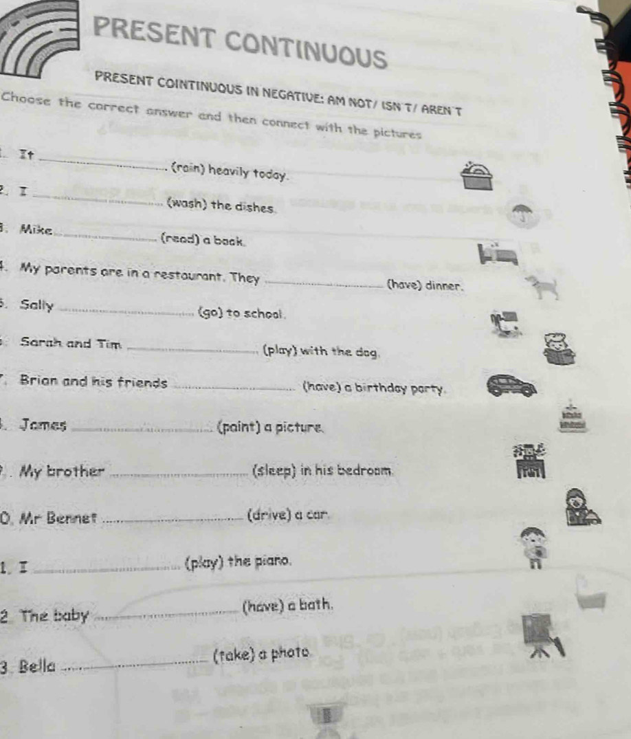 PRESENT CONTINUOUS 
PRESENT COINTINUOUS IN NEGATIVE: AM NOT/ ISN T/ AREN T 
Choose the carrect answer and then connect with the pictures 
It 
_ 
(rain) heavily today. 
I _(wash) the dishes 
3. Mike_ (read) a book. 
4. My parents are in a restaurant. They _(have) dinner. 
. Sally _(go) to school. 
Sarah and Tim _(play) with the dog. 
Brian and his friends _(have) a birthday party 
Jomes _(paint) a picture 
My brother _(sleep) in his bedroom 
O. Mr Bennet _(drive) a car. 
1.I _(play) the piano. 
2. The baby _(have) a both. 
3. Bella _(take) a photo