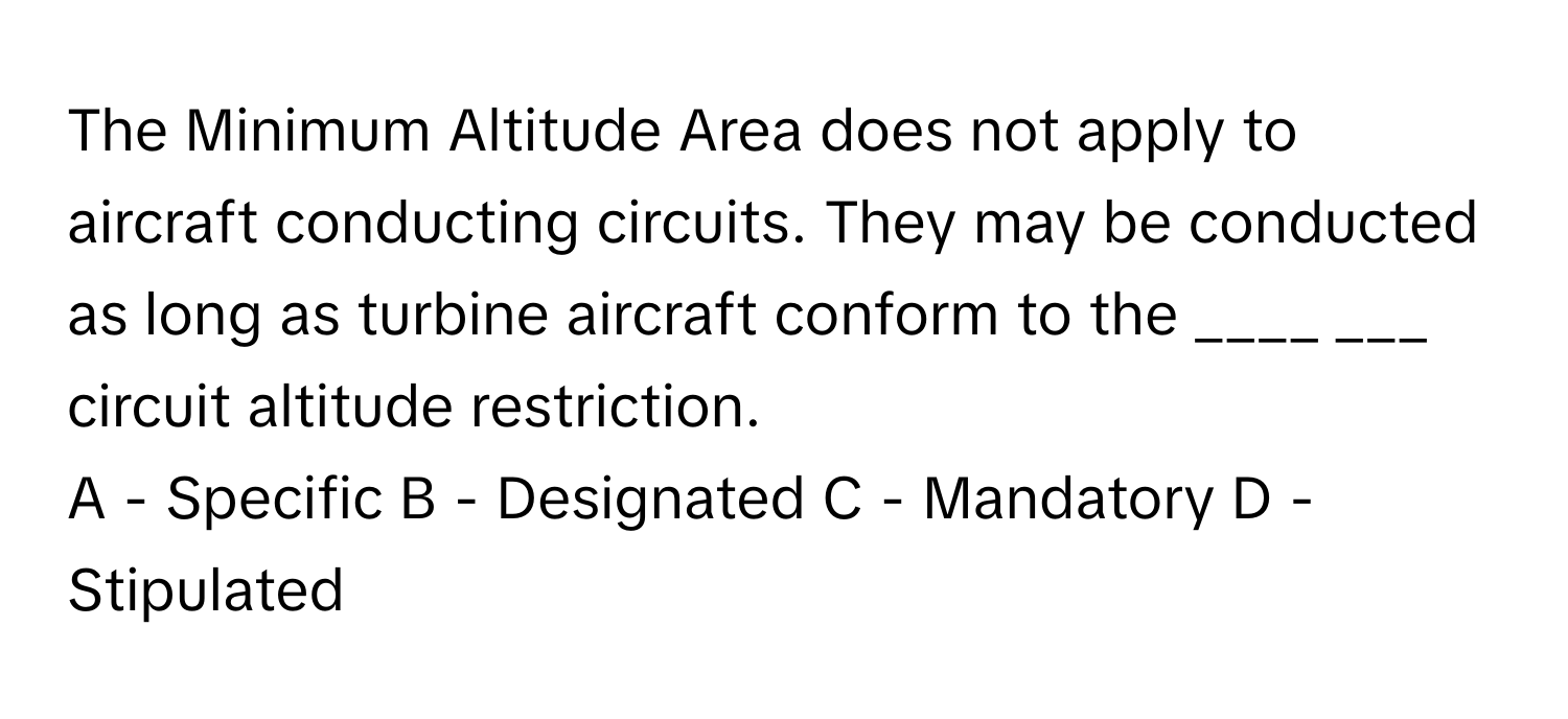 The Minimum Altitude Area does not apply to aircraft conducting circuits. They may be conducted as long as turbine aircraft conform to the ____ ___ circuit altitude restriction.

A - Specific B - Designated C - Mandatory D - Stipulated