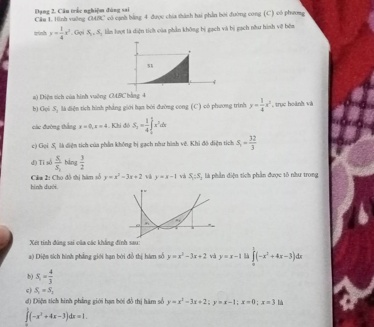 Dạng 2. Câu trắc nghiệm đúng sai
Cầu 1. Hình vuông OABC có cạnh bằng 4 được chia thành hai phần bởi đường cong (C) có phương
trinh y= 1/4 x^2. Gọi S_1,S_2 lần lượt là diện tích của phần không bị gạch và bị gạch như hình vẽ bên
a) Diện tích của hình vuông OABC bằng 4
b) Gọi S_2 là diện tích hình phẳng giới hạn bởi đường cong (C) có phương trình y= 1/4 x^2 , trục hoành và
các đường thẳng x=0,x=4. Khi đó S_2= 1/4 ∈tlimits _0^(4x^2)dx
c) Gọi S_1 là diện tích của phần không bị gạch như hình vẽ. Khi đó diện tích S_1= 32/3 
d) Tỉ số frac S_1S_2 bàng  3/2 
Câu 2: Cho đồ thị hàm số y=x^2-3x+2 và y=x-1 và S_1;S_2 là phần diện tích phần được tô như trong
hình dưới.
Xét tính đúng sai của các khẳng đính sau:
a) Diện tích hình phẳng giới hạn bởi đồ thị hàm số y=x^2-3x+2 và y=x-1 là ∈tlimits _0^(3(-x^2)+4x-3)dx
b) S_1= 4/3 
c) S_1=S_2
d) Diện tích hình phẳng giới hạn bởi ở 4i ổ thị hàm số y=x^2-3x+2;y=x-1;x=0;x=3 là
∈tlimits _0^(3(-x^2)+4x-3)dx=1.