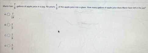 Marn h a n  7/6  gallons of apple juice in a jug. He pours  1/3  of the apple juice into a glass. How many gallons of apple juice does Mario have left in the jug?
 7/18 
 1/2 
 7/9 
 5/6 