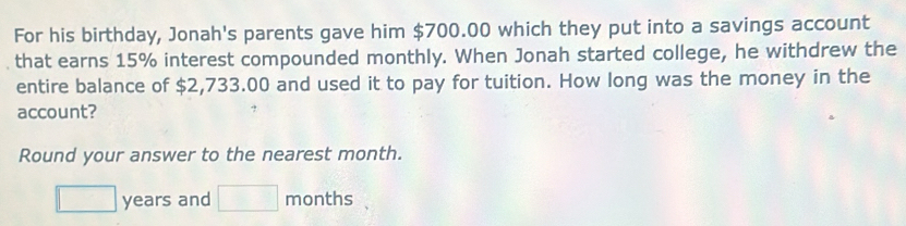 For his birthday, Jonah's parents gave him $700.00 which they put into a savings account 
that earns 15% interest compounded monthly. When Jonah started college, he withdrew the 
entire balance of $2,733.00 and used it to pay for tuition. How long was the money in the 
account? 
Round your answer to the nearest month.
□ years and □ months