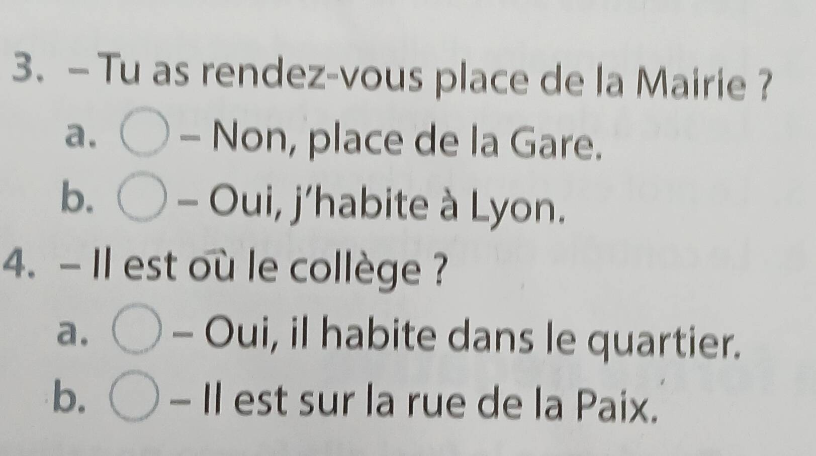 — Tu as rendez-vous place de la Mairie ?
a. bigcirc Non, place de la Gare.
b. bigcirc -Oui, 
sqrt() 
: j'habite à Lyon.
4. - Il est où le collège ?
a. bigcirc - Oui, il habite dans le quartier.
b. bigcirc -11 est sur la rue de la Paix.