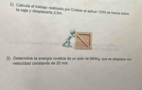 Calcula el trabajo realizado por Cristian al aplicar 120N de fuerza sobre 
la caja y desplazarla 2,5m. 
3) Determina la energía cinética de un auto de 980Kg, que se desplaza con 
velocidad constante de 20 m/s