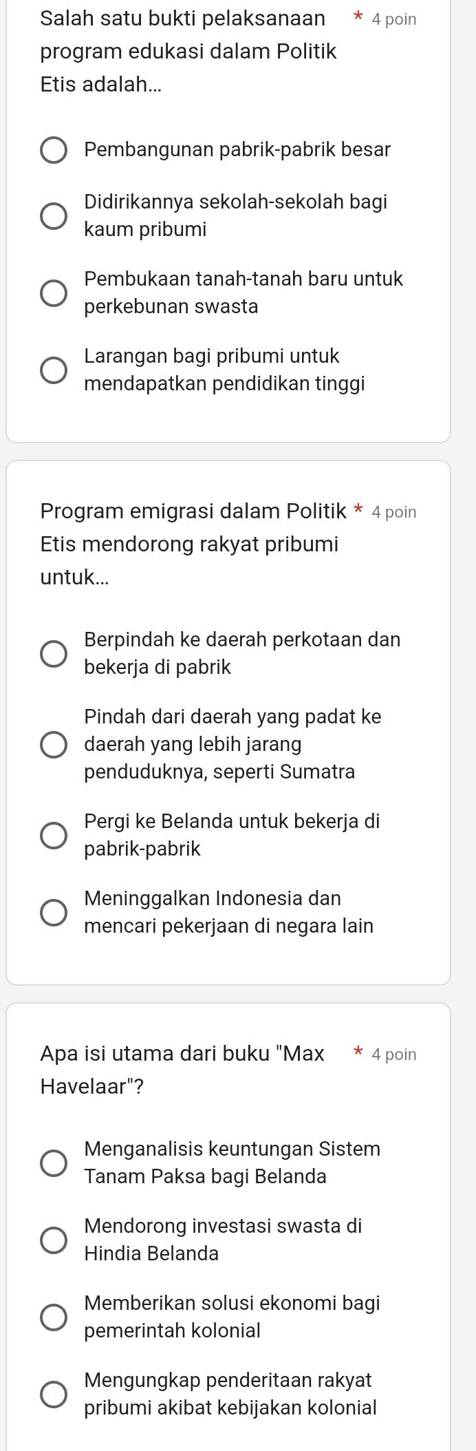 Salah satu bukti pelaksanaan 4 poin
program edukasi dalam Politik
Etis adalah...
Pembangunan pabrik-pabrik besar
Didirikannya sekolah-sekolah bagi
kaum pribumi
Pembukaan tanah-tanah baru untuk
perkebunan swasta
Larangan bagi pribumi untuk
mendapatkan pendidikan tinggi
Program emigrasi dalam Politik * 4 poin
Etis mendorong rakyat pribumi
untuk...
Berpindah ke daerah perkotaan dan
bekerja di pabrik
Pindah dari daerah yang padat ke
daerah yang lebih jarang
penduduknya, seperti Sumatra
Pergi ke Belanda untuk bekerja di
pabrik-pabrik
Meninggalkan Indonesia dan
mencari pekerjaan di negara lain
Apa isi utama dari buku "Max 4 poin
Havelaar"?
Menganalisis keuntungan Sistem
Tanam Paksa bagi Belanda
Mendorong investasi swasta di
Hindia Belanda
Memberikan solusi ekonomi bagi
pemerintah kolonial
Mengungkap penderitaan rakyat
pribumi akibat kebijakan kolonial