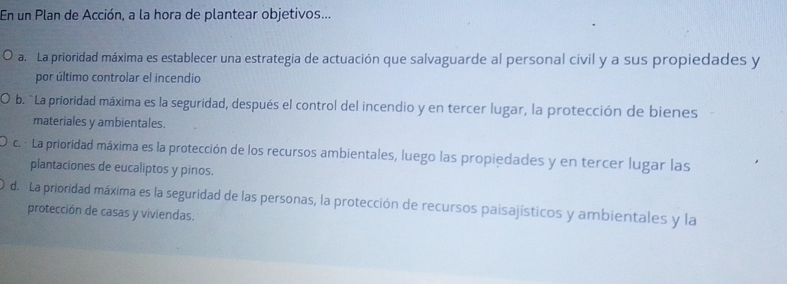 En un Plan de Acción, a la hora de plantear objetivos...
a. La prioridad máxima es establecer una estrategia de actuación que salvaguarde al personal civil y a sus propiedades y
por último controlar el incendio
b. `La prioridad máxima es la seguridad, después el control del incendio y en tercer lugar, la protección de bienes
materiales y ambientales.
c. · La prioridad máxima es la protección de los recursos ambientales, luego las propiedades y en tercer lugar las
plantaciones de eucaliptos y pinos.
d. La prioridad máxima es la seguridad de las personas, la protección de recursos paisajísticos y ambientales y la
protección de casas y viviendas.