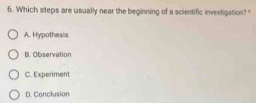 Which steps are usually near the beginning of a scientific investigation?*
A. Hypothesis
B. Observation
C. Experiment
D. Conclusion