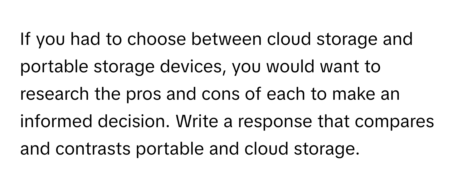 If you had to choose between cloud storage and portable storage devices, you would want to research the pros and cons of each to make an informed decision. Write a response that compares and contrasts portable and cloud storage.