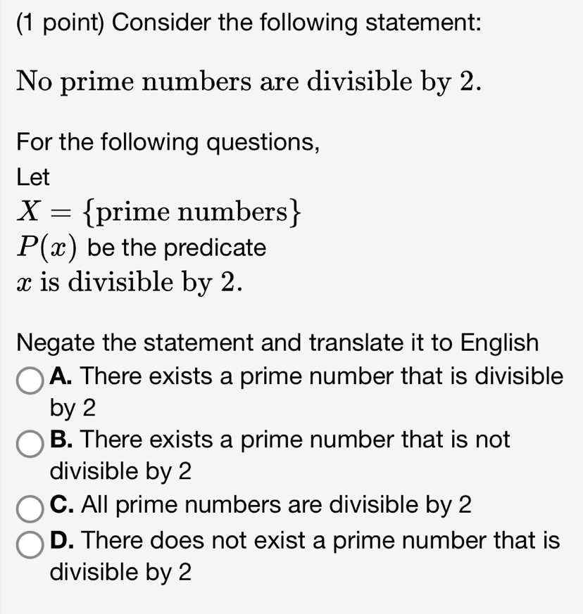 Consider the following statement:
No prime numbers are divisible by 2.
For the following questions,
Let
X= prime numbers
P(x) be the predicate
x is divisible by 2.
Negate the statement and translate it to English
A. There exists a prime number that is divisible
by 2
B. There exists a prime number that is not
divisible by 2
C. All prime numbers are divisible by 2
D. There does not exist a prime number that is
divisible by 2