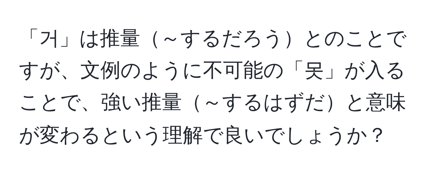 「거」は推量～するだろうとのことですが、文例のように不可能の「못」が入ることで、強い推量～するはずだと意味が変わるという理解で良いでしょうか？