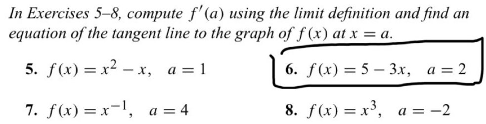 In Exercises 5-8, compute f'(a) using the limit definition and find an 
equation of the tangent line to the graph of f(x) at x=a. 
5. f(x)=x^2-x, a=1 6. f(x)=5-3x, a=2
7. f(x)=x^(-1), a=4 8. f(x)=x^3, a=-2