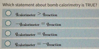 Which statement about bomb calorimetry is TRUE?
q_calorimeter>q_r reaction
-q_calorimeter=q_reaction
q_calorimeter=q_reaction
q_calorimeter=-q_reaction