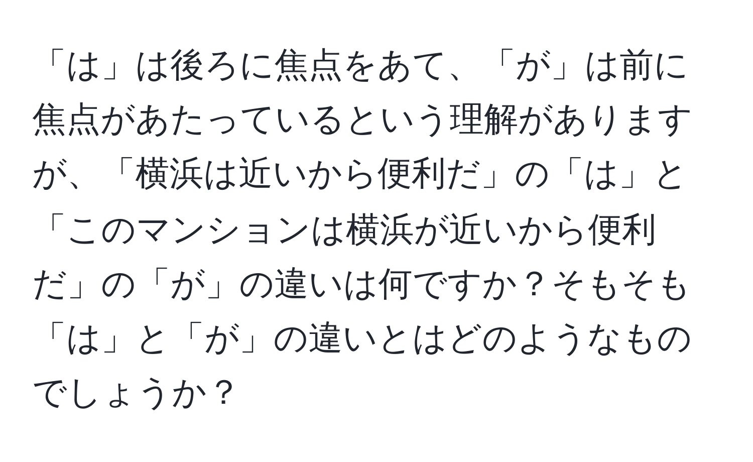 「は」は後ろに焦点をあて、「が」は前に焦点があたっているという理解がありますが、「横浜は近いから便利だ」の「は」と「このマンションは横浜が近いから便利だ」の「が」の違いは何ですか？そもそも「は」と「が」の違いとはどのようなものでしょうか？