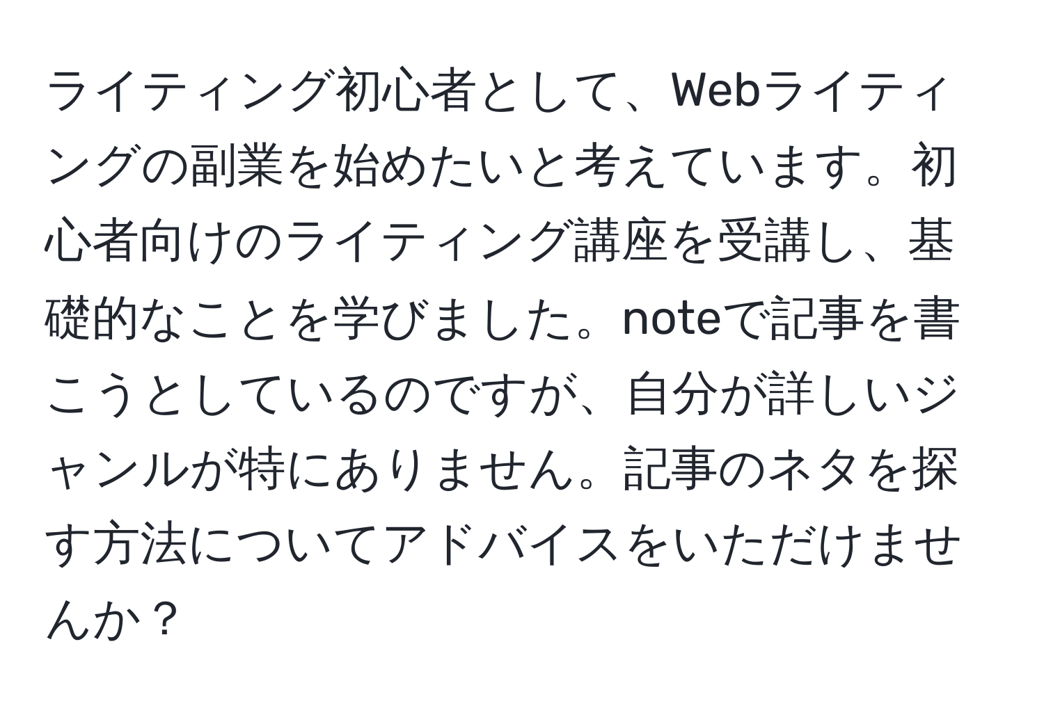 ライティング初心者として、Webライティングの副業を始めたいと考えています。初心者向けのライティング講座を受講し、基礎的なことを学びました。noteで記事を書こうとしているのですが、自分が詳しいジャンルが特にありません。記事のネタを探す方法についてアドバイスをいただけませんか？