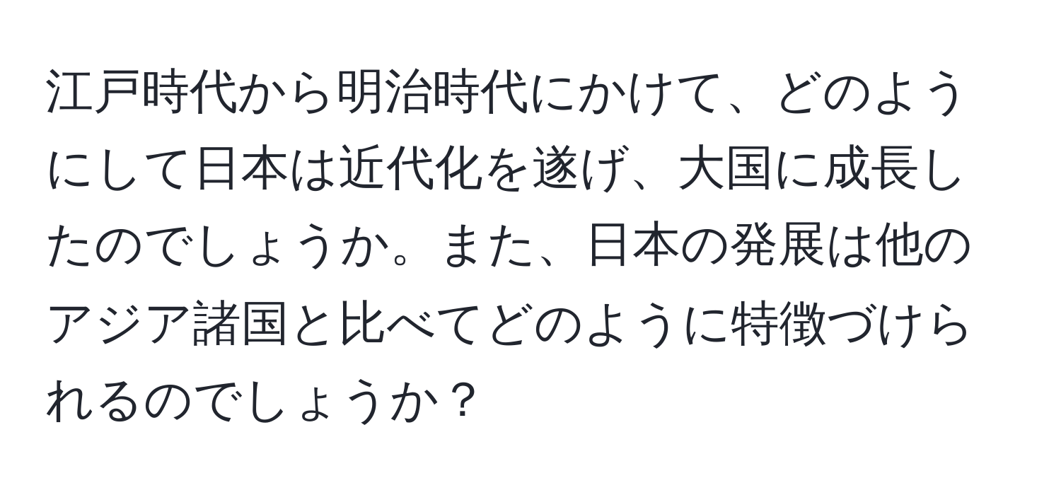 江戸時代から明治時代にかけて、どのようにして日本は近代化を遂げ、大国に成長したのでしょうか。また、日本の発展は他のアジア諸国と比べてどのように特徴づけられるのでしょうか？