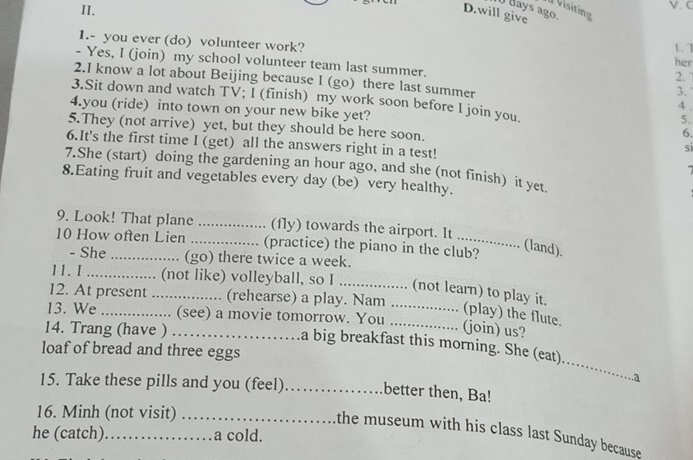 dVisiting 
I days ago. 
D.will give 
1. 7 
1.- you ever (do) volunteer work? her 
- Yes, I (join) my school volunteer team last summer. 
2. 
2.I know a lot about Beijing because I (go) there last summer 
3. 
3.Sit down and watch TV; I (finish) my work soon before I join you. 
4 . 
4.you (ride) into town on your new bike yet? 6. 
5. 
5.They (not arrive) yet, but they should be here soon. si 
6.It's the first time I (get) all the answers right in a test! 
7.She (start) doing the gardening an hour ago, and she (not finish) it yet 
7 
8.Eating fruit and vegetables every day (be) very healthy. 
9. Look! That plane _(fly) towards the airport. It 
10 How often Lien _(practice) the piano in the club? 
(land). 
- She (go) there twice a week. 
11. I_ ............ (not like) volleyball, so I_ 
12. At present_ . (rehearse) a play. Nam 
(not learn) to play it. (play) the flute. 
13. We ................ (see) a movie tomorrow. You_ 
(join) us? 
_ 
14. Trang (have ) …… .a big breakfast this morning. She (eat).... 
loaf of bread and three eggs 
..a 
15. Take these pills and you (feel)_ better then, Ba! 
16. Minh (not visit)_ 
he (catch)_ . a cold. 
the museum with his class last Sunday because