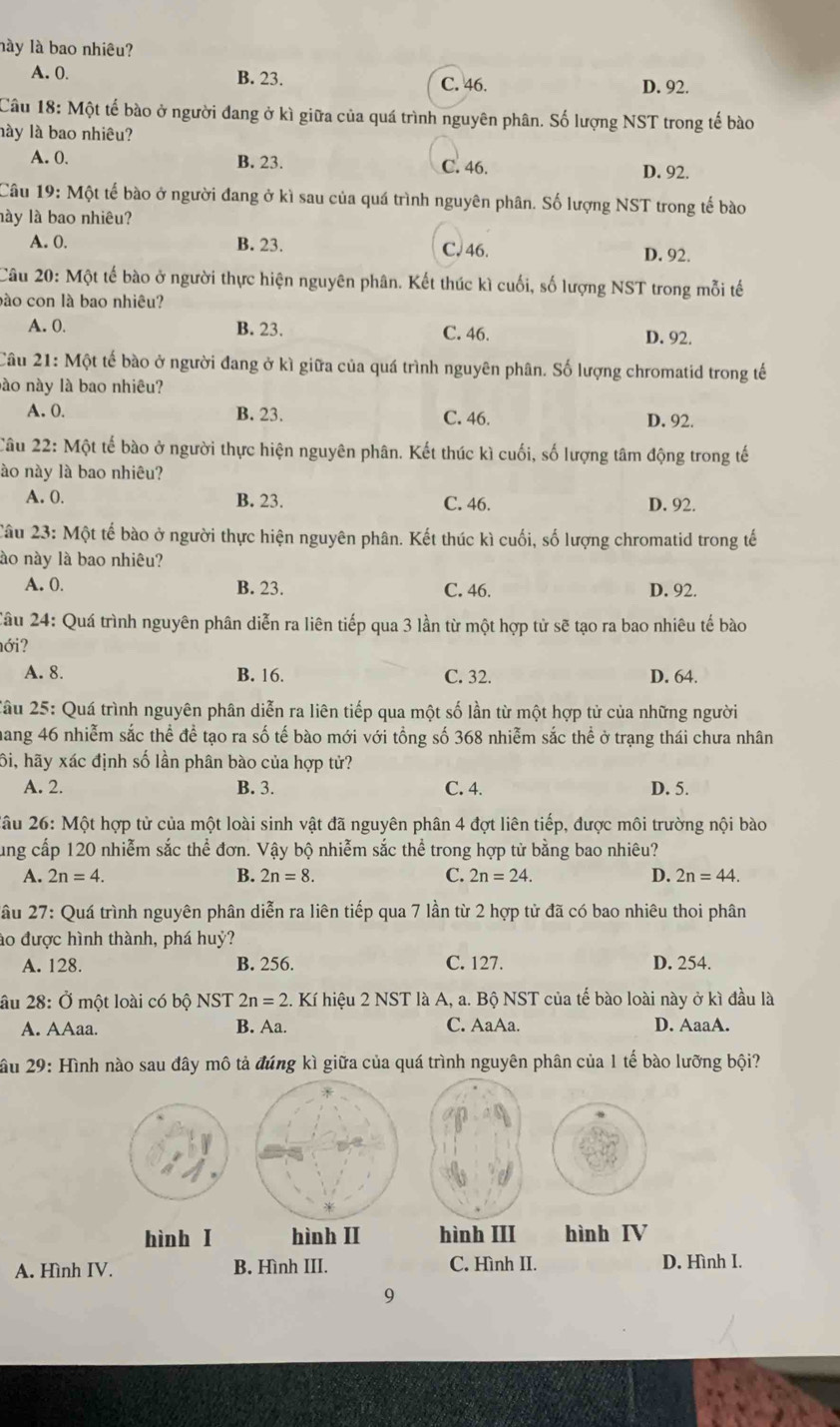 lày là bao nhiêu?
A. 0. B. 23. C. 46. D. 92.
Câu 18: Một tế bào ở người đang ở kì giữa của quá trình nguyên phân. Số lượng NST trong tế bào
lày là bao nhiêu?
A. 0. B. 23. C. 46. D. 92.
Câu 19: Một tế bào ở người đang ở kì sau của quá trình nguyên phân. Số lượng NST trong tế bào
lày là bao nhiêu?
A. 0. B. 23. C. 46. D. 92.
Câu 20: Một tế bào ở người thực hiện nguyên phân. Kết thúc kì cuối, số lượng NST trong mỗi tế
bào con là bao nhiêu?
A. 0. B. 23. C. 46. D. 92.
Câu 21: : Một tế bào ở người đang ở kì giữa của quá trình nguyên phân. Số lượng chromatid trong tế
nào này là bao nhiêu?
A. 0. B. 23. C. 46. D. 92.
Câu . 22 : Một tế bào ở người thực hiện nguyên phân. Kết thúc kì cuối, số lượng tâm động trong tế
ào này là bao nhiêu?
A. 0. B. 23. C. 46. D. 92.
Câu 23: Một tế bào ở người thực hiện nguyên phân. Kết thúc kì cuối, số lượng chromatid trong tế
lào này là bao nhiêu?
A. 0. B. 23. C. 46. D. 92.
Câu 24: Quá trình nguyên phân diễn ra liên tiếp qua 3 lần từ một hợp tử sẽ tạo ra bao nhiêu tế bào
ới?
A. 8. B. 16. C. 32. D. 64.
Xầu 25: Quá trình nguyên phân diễn ra liên tiếp qua một số lần từ một hợp tử của những người
hang 46 nhiễm sắc thể để tạo ra số tế bào mới với tổng số 368 nhiễm sắc thể ở trạng thái chưa nhân
ôi, hãy xác định số lần phân bào của hợp tử?
A. 2. B. 3. C. 4. D. 5.
2âu 26: Một hợp tử của một loài sinh vật đã nguyên phân 4 đợt liên tiếp, được môi trường nội bào
ung cấp 120 nhiễm sắc thể đơn. Vậy bộ nhiễm sắc thể trong hợp tử bằng bao nhiêu?
A. 2n=4. B. 2n=8. C. 2n=24. D. 2n=44.
2ầu 27: Quá trình nguyên phân diễn ra liên tiếp qua 7 lần từ 2 hợp tử đã có bao nhiêu thoi phân
ào được hình thành, phá huỷ?
A. 128. B. 256. C. 127. D. 254.
âu 28: Ở một loài có bộ NST 2n=2.. Kí hiệu 2 NST là A, a. Bộ NST của tế bào loài này ở kì đầu là
A. AAaa. B. Aa. C. AaAa. D. AaaA.
Xầu 29: Hình nào sau đây mô tả đúng kì giữa của quá trình nguyên phân của 1 tế bào lưỡng bội?
hình I hình II hình III hình IV
A. Hình IV. B. Hình III. C. Hình II. D. Hình I.
9