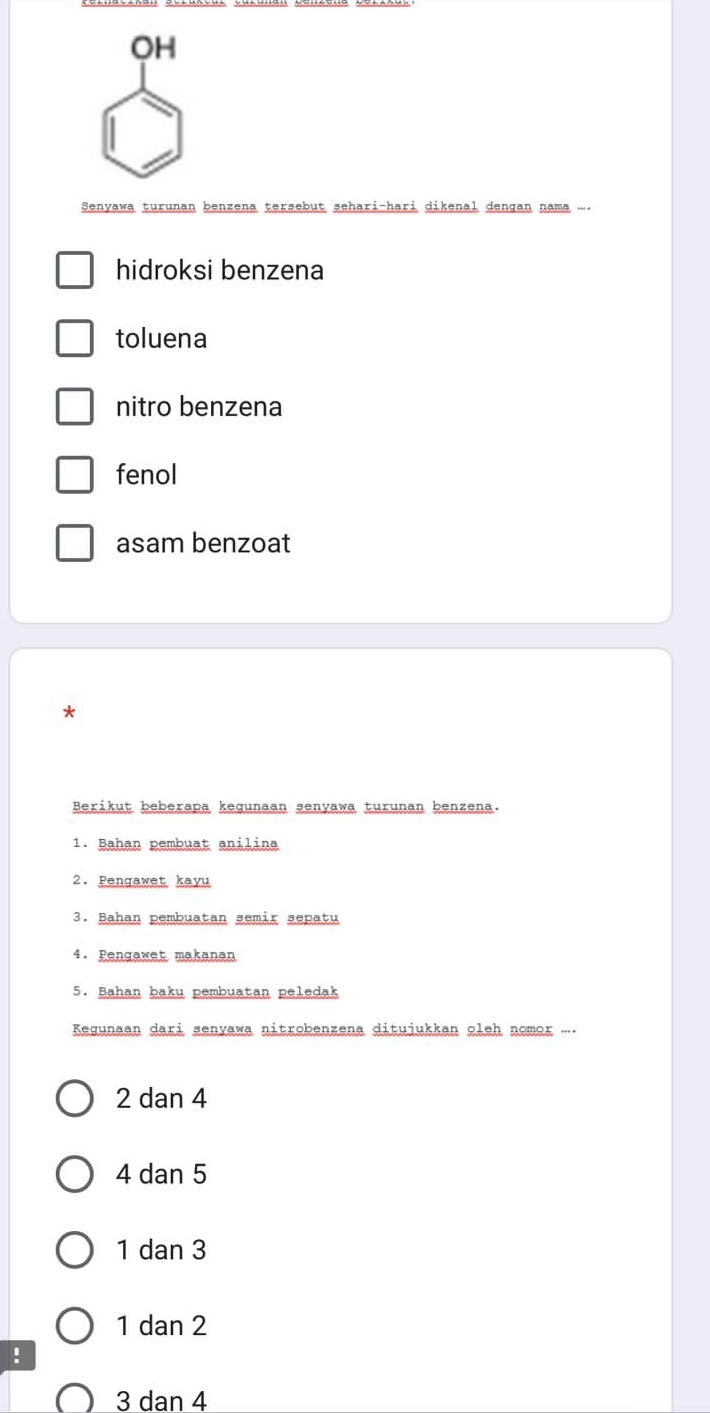 OH
Şenyawa turunan benzena tersebut sehari-hari dikenal dengan nama ....
hidroksi benzena
toluena
nitro benzena
fenol
asam benzoat
*
Berikut beberapa kegunaan senyawa turunan benzena.
1. Bahan pembuat anilina
2. Pengawet kayu
3. Bahan pembuatan semir sepatu
4. Pengawet makanan
5. Bahan baku pembuatan peledak
Kegunaan dari senyawa nitrobenzena ditujukkan oleh nomor ....
2 dan 4
4 dan 5
1 dan 3
1 dan 2!
3 dan 4