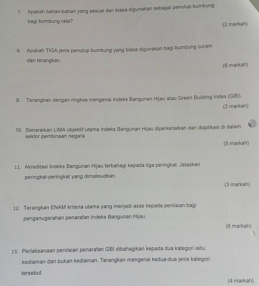 Apakah bahan-bahan yang sesuai dan biasa digunakan sebagai penutup bumbung 
bagi bumbung rata? 
(2 markah) 
8. Apakah TIGA jenis penutup bumbung yang biasa digunakan bagi bumbung curam 
dan terangkan. 
(6 markah) 
9. Terangkan dengan ringkas mengenai Indeks Bangunan Hijau atau Green Building Index (GBI). 
(2 markah) 
10. Senaraikan LIMA objektif utama Indeks Bangunan Hijau diperkenalkan dan diaplikasi di dalam 
sektor pembinaan negara. 
(5 markah) 
11. Akreditasi Indeks Bangunan Hijau terbahagi kepada tiga peringkat. Jelaskan 
peringkat-peringkat yang dimaksudkan. 
(3 markah) 
12. Terangkan ENAM kriteria utama yang menjadi asas kepada penilaian bagi 
penganugerahan penarafan Indeks Bangunan Hijau. 
(6 markah) 
13. Perlaksanaan penilaian penarafan GBI dibahagikan kepada dua kategori iaitu 
kediaman dan bukan kediaman. Terangkan mengenai kedua-dua jenis kategori 
tersebut. 
(4 markah)