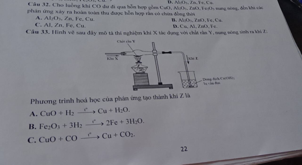 D. Al_2O_3 ,Zn , Fe, Cu.
Câu 32. Cho luồng khí CO dư đi qua hỗn hợp gồm CuO, Al_2O_3 ,ZnO, Fe_2O_3 3 nung nóng, đến khi các
phản ứng xảy ra hoàn toàn thu được hỗn hợp rắn có chứa đồng thời
A. Al_2O_3 、 ∠ 1 , Fe, Cu.. Cu
B. Al_2O_3, ZnO Fe
C. Al, Zn, Fe, Cu. D. Cu, Al, ZnO, Fe.
Câu 33. Hình vẽ sau đây mô tả thí nghiệm khí X tác dụng với chất rắn Y, nung nóng sinh ra khí Z:
Phương trình hoá học của phản ứng tạo thành khí Z là
A. CuO+H_2xrightarrow I°Cu+H_2O.
B. Fe_2O_3+3H_2to 2Fe+3H_2O.
C. CuO+COxrightarrow I°Cu+CO_2. 
22