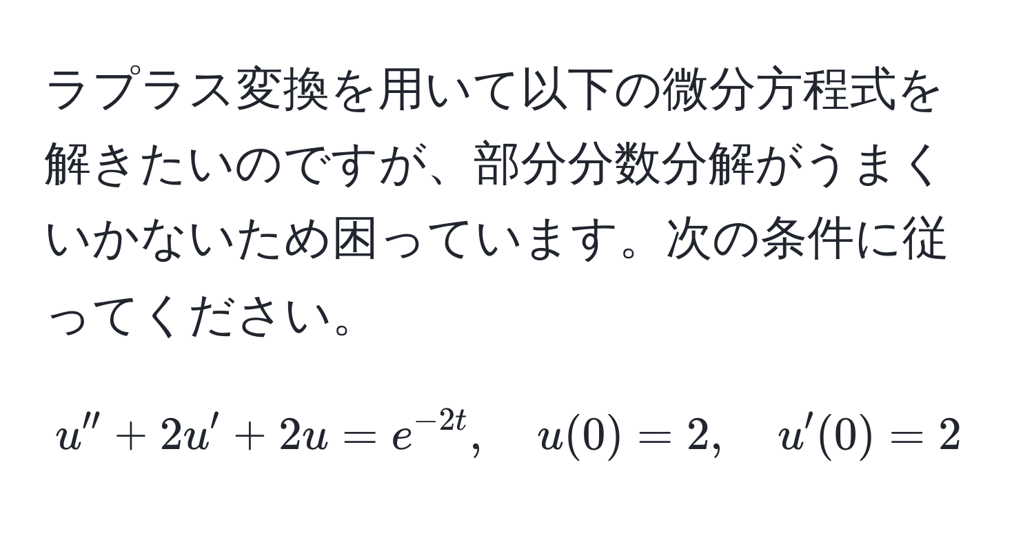 ラプラス変換を用いて以下の微分方程式を解きたいのですが、部分分数分解がうまくいかないため困っています。次の条件に従ってください。  
$$ 
u'' + 2u' + 2u = e^(-2t), quad u(0) = 2, quad u'(0) = 2 
$$