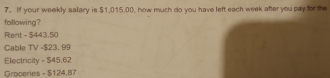 If your weekly salary is $1,015.00, how much do you have left each week after you pay for the 
following? 
Rent - $443.50
Cable TV - $23. 99
Electricity - $45.62
Groceries - $124.87