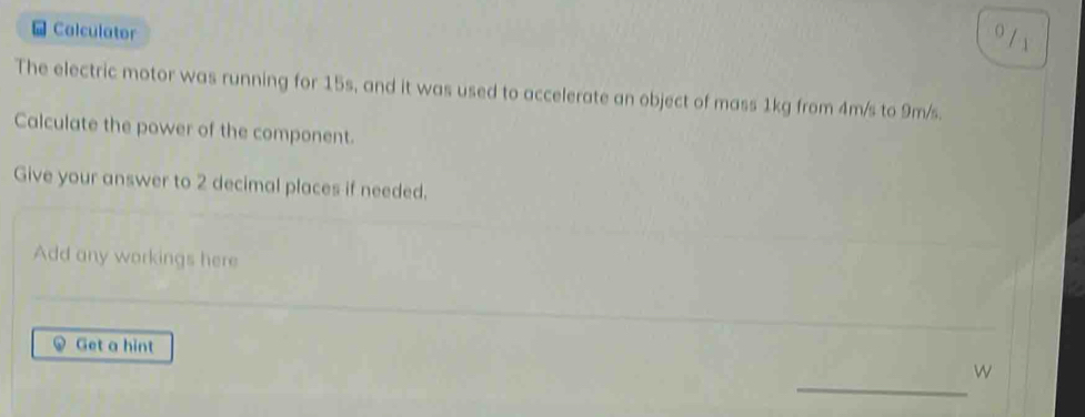 Calculator 
0 /1 
The electric motor was running for 15s, and it was used to accelerate an object of mass 1kg from 4m/s to 9m/s. 
Calculate the power of the component. 
Give your answer to 2 decimal places if needed. 
Add any workings here 
Get a hint W